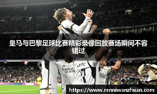 皇马与巴黎足球比赛精彩录像回放赛场瞬间不容错过